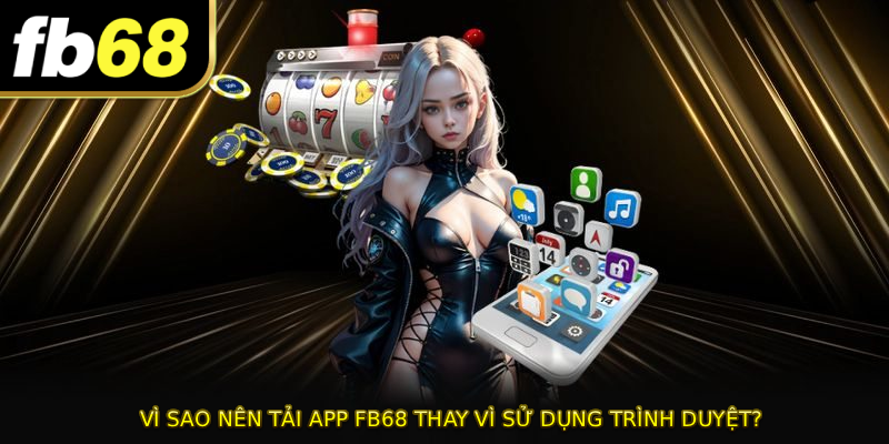 Vì sao nên TẢI APP FB68 thay vì sử dụng trình duyệt?